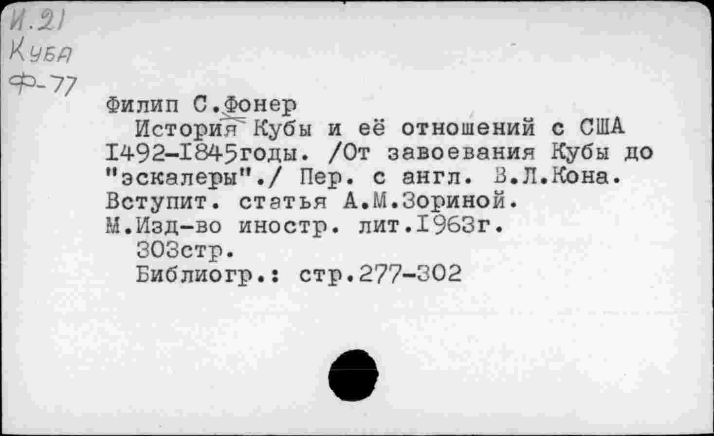 ﻿И.21
Ф-77
Филип С.^Фонер
История Кубы и её отношений с США 1492-1845годы. /От завоевания Кубы до *'эскалеры”./ Пер. с англ. В.Л.Кона. Вступит, статья А.М.Зориной. М.Изд-во иностр, лит.1963г.
303стр.
Библиогр.: стр.277-302